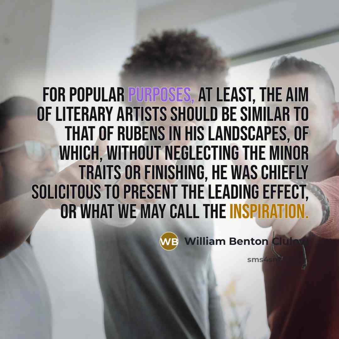 “For popular purposes, at least, the aim of literary artists should be similar to that of Rubens in his landscapes, of which, without neglecting the minor traits or finishing, he was chiefly solicitous to present the leading effect, or what we may call the inspiration.” quote by William Benton Clulow