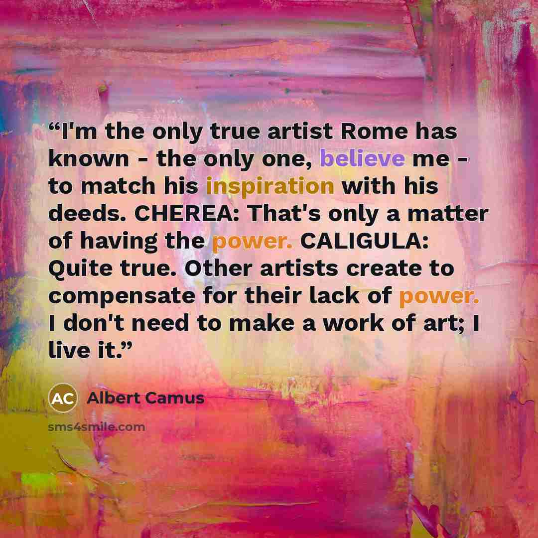 “I'm the only true artist Rome has known - the only one, believe me - to match his inspiration with his deeds. CHEREA: That's only a matter of having the power. CALIGULA: Quite true. Other artists create to compensate for their lack of power. I don't need to make a work of art; I live it.” quote by Albert Camus