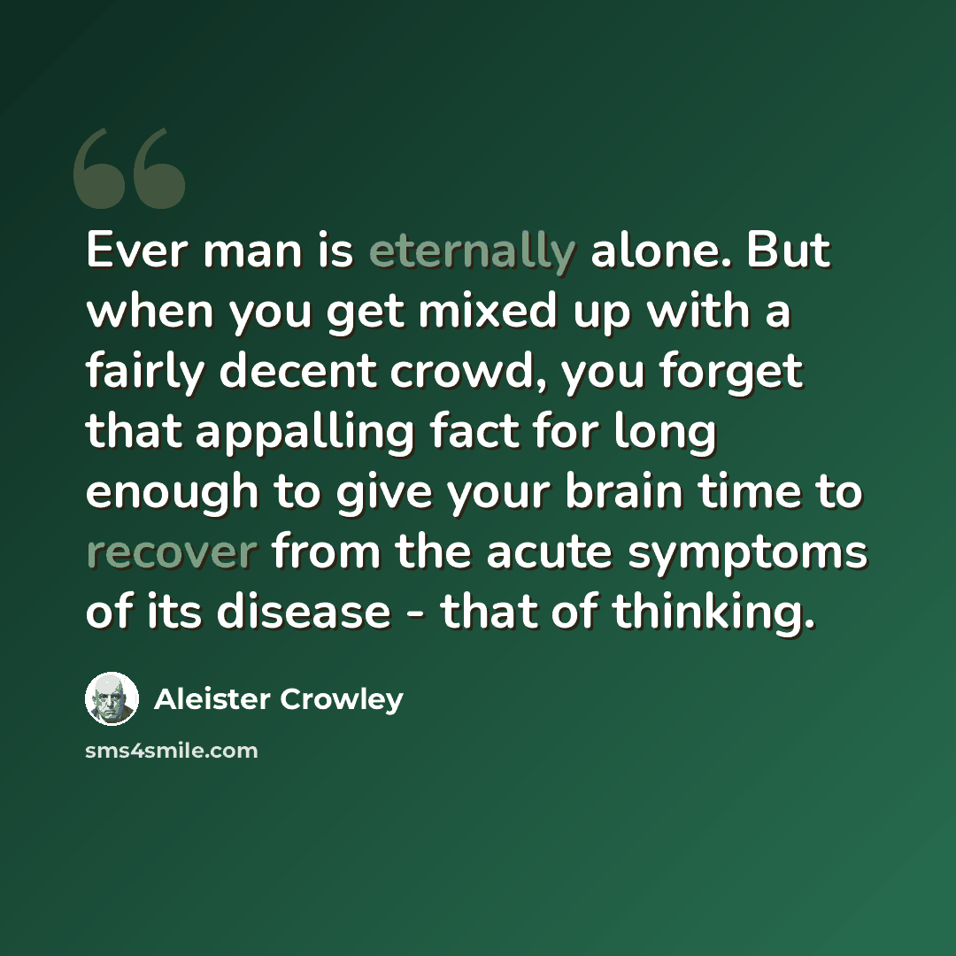 “Ever man is eternally alone. But when you get mixed up with a fairly decent crowd, you forget that appalling fact for long enough to give your brain time to recover from the acute symptoms of its disease - that of thinking.” quote by Aleister Crowley
