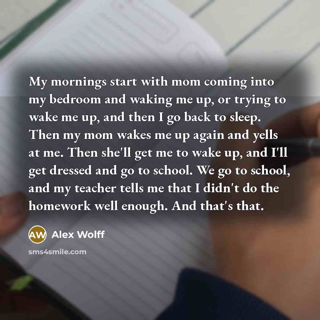 “My mornings start with mom coming into my bedroom and waking me up, or trying to wake me up, and then I go back to sleep. Then my mom wakes me up again and yells at me. Then she'll get me to wake up, and I'll get dressed and go to school. We go to school, and my teacher tells me that I didn't do…” quote by Alex Wolff