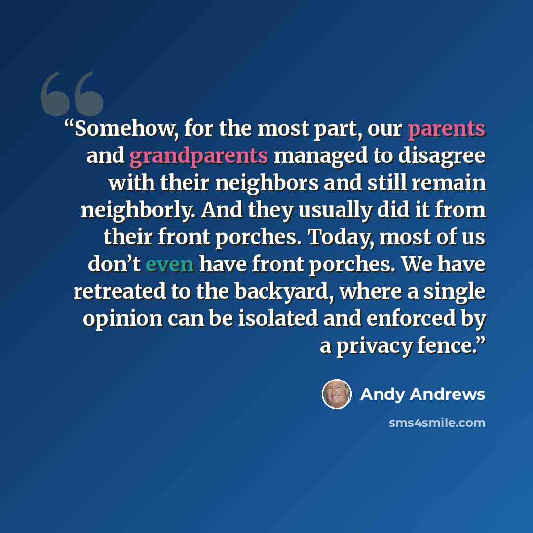 “Somehow, for the most part, our parents and grandparents managed to disagree with their neighbors and still remain neighborly. And they usually did it from their front porches. Today, most of us don’t even have front porches. We have retreated to the backyard, where a single opinion can be…” quote by Andy Andrews