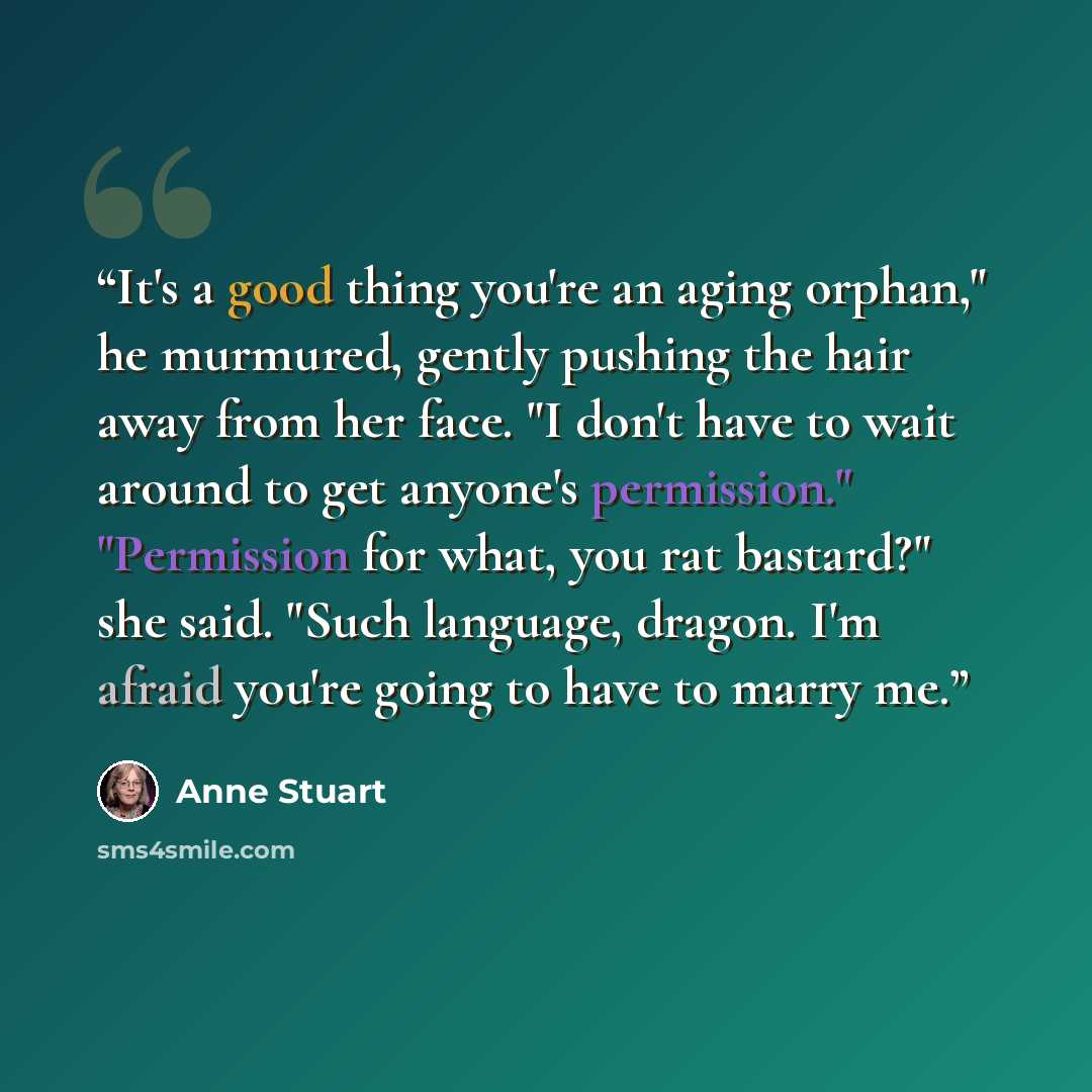 “It's a good thing you're an aging orphan," he murmured, gently pushing the hair away from her face. "I don't have to wait around to get anyone's permission." "Permission for what, you rat bastard?" she said. "Such language, dragon. I'm afraid you're going to have to marry me.” quote by Anne Stuart