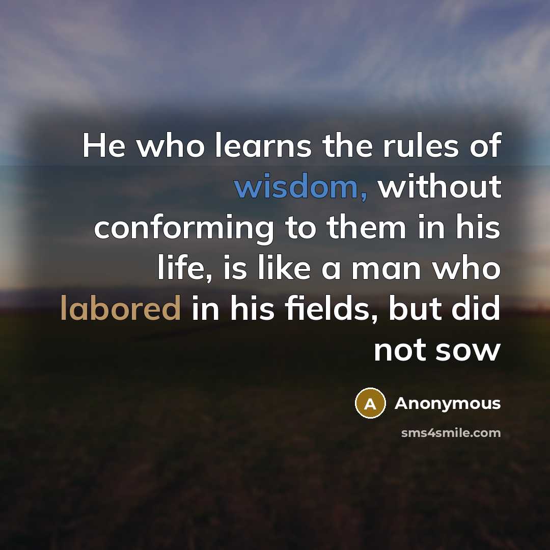“He who learns the rules of wisdom, without conforming to them in his life, is like a man who labored in his fields, but did not sow” quote by Anonymous