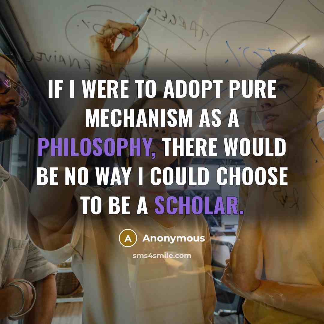 “If I were to adopt pure mechanism as a philosophy, there would be no way I could choose to be a scholar.” quote by Anonymous