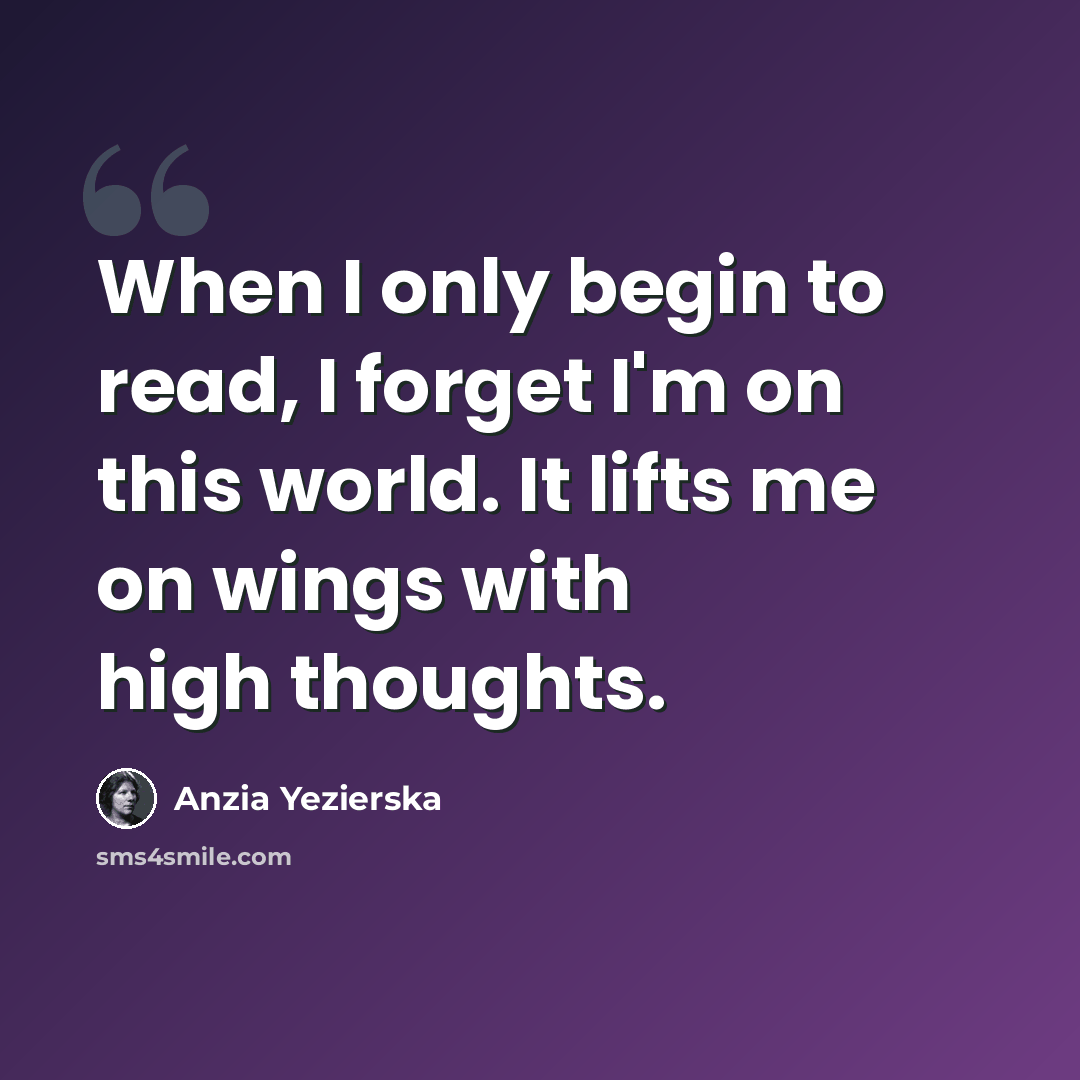 “When I only begin to read, I forget I'm on this world. It lifts me on wings with high thoughts.” quote by Anzia Yezierska