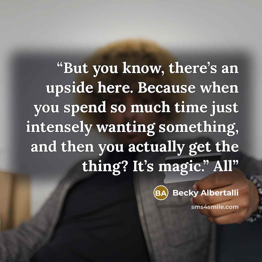 “But you know, there’s an upside here. Because when you spend so much time just intensely wanting something, and then you actually get the thing? It’s magic.” All” quote by Becky Albertalli