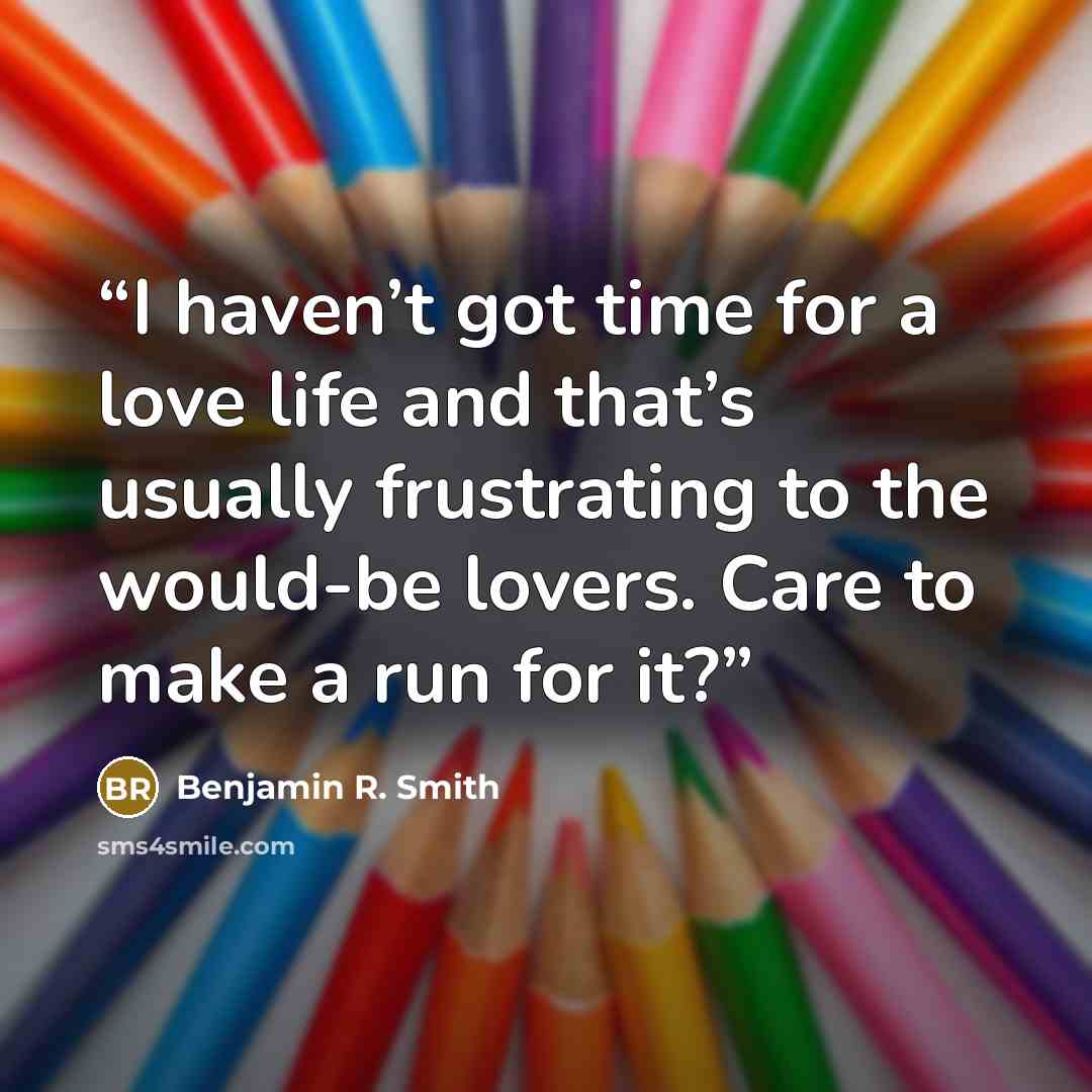 “I haven’t got time for a love life and that’s usually frustrating to the would-be lovers. Care to make a run for it?” quote by Benjamin R. Smith