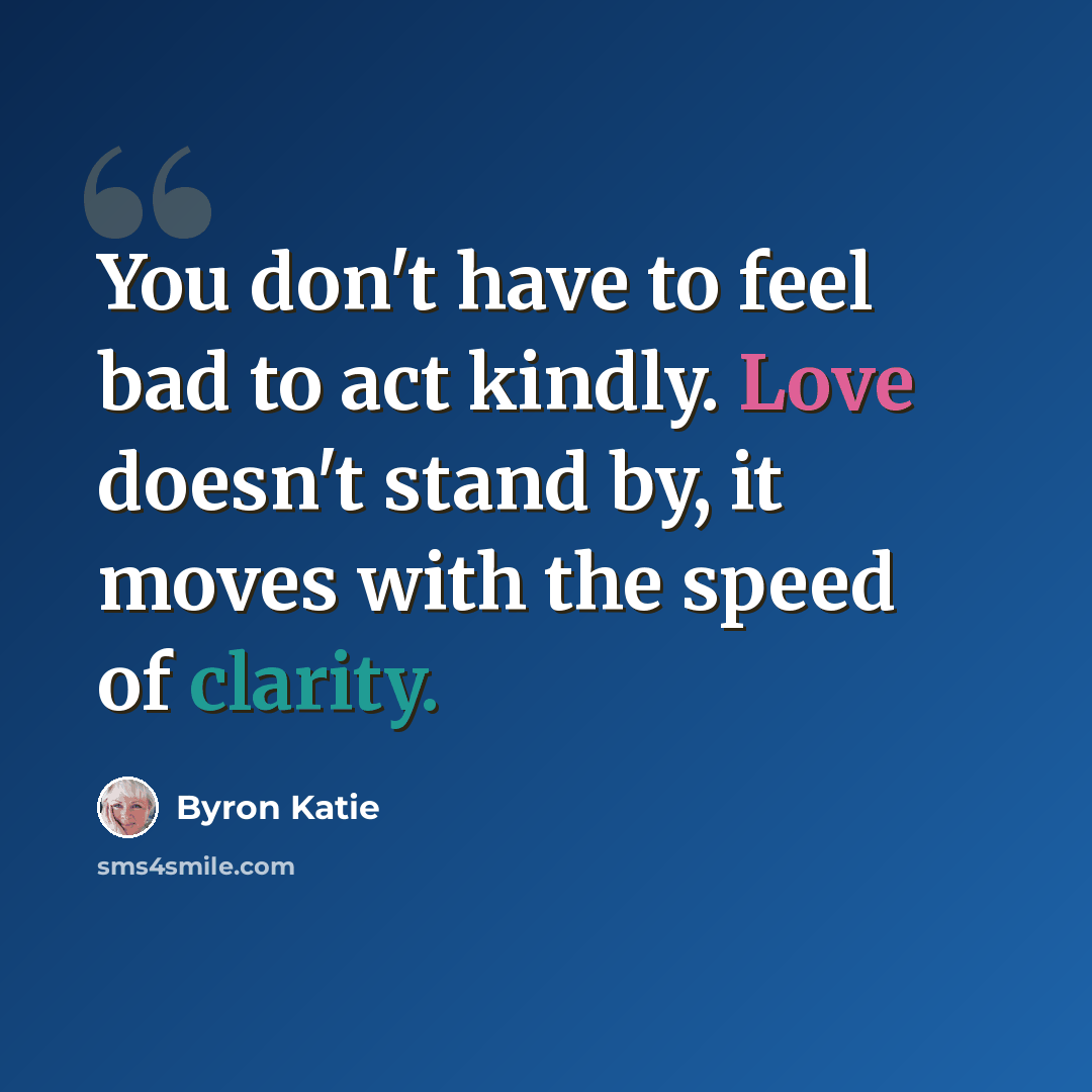 “You don't have to feel bad to act kindly. Love doesn't stand by, it moves with the speed of clarity.” quote by Byron Katie