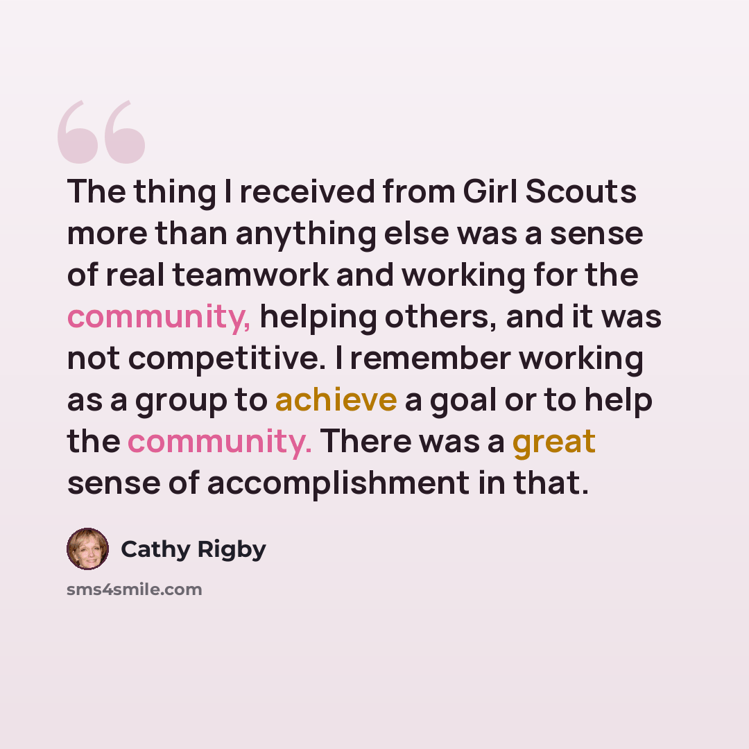 “The thing I received from Girl Scouts more than anything else was a sense of real teamwork and working for the community, helping others, and it was not competitive. I remember working as a group to achieve a goal or to help the community. There was a great sense of accomplishment in that.” quote by Cathy Rigby