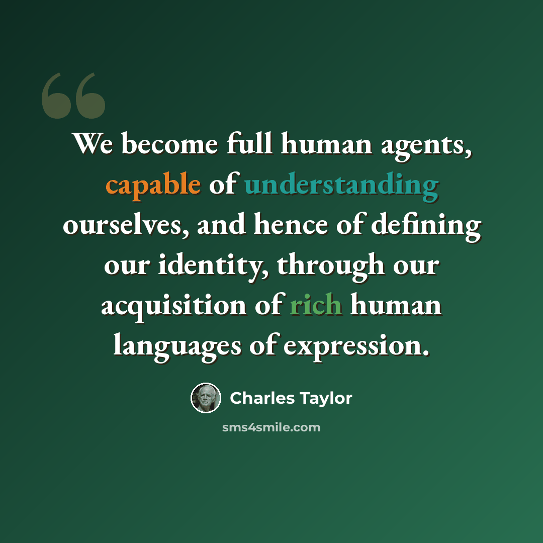 “We become full human agents, capable of understanding ourselves, and hence of defining our identity, through our acquisition of rich human languages of expression.” quote by Charles Taylor