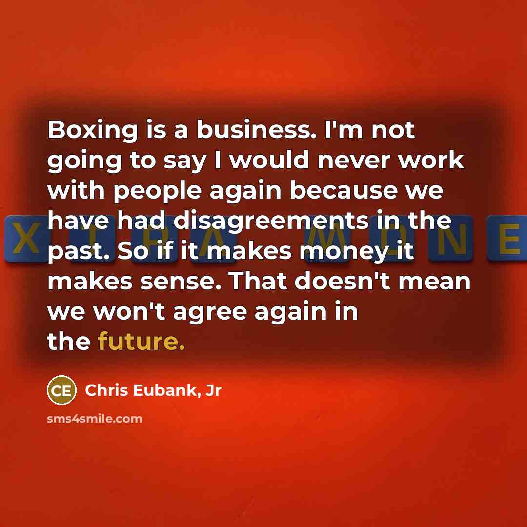 “Boxing is a business. I'm not going to say I would never work with people again because we have had disagreements in the past. So if it makes money it makes sense. That doesn't mean we won't agree again in the future.” quote by Chris Eubank, Jr