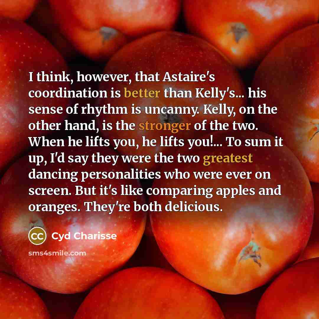 “I think, however, that Astaire's coordination is better than Kelly's... his sense of rhythm is uncanny. Kelly, on the other hand, is the stronger of the two. When he lifts you, he lifts you!... To sum it up, I'd say they were the two greatest dancing personalities who were ever on screen. But it's…” quote by Cyd Charisse