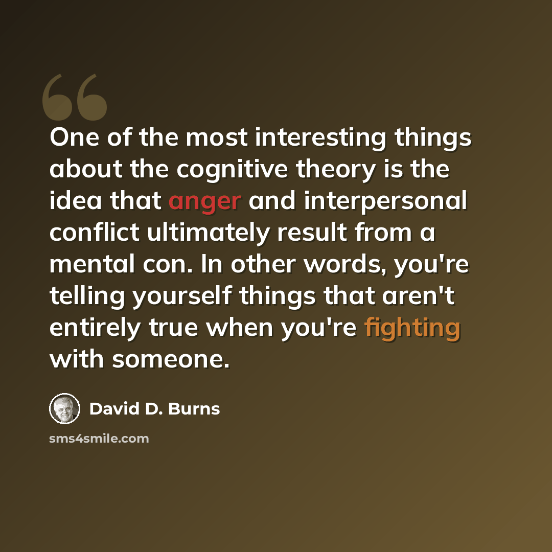 “One of the most interesting things about the cognitive theory is the idea that anger and interpersonal conflict ultimately result from a mental con. In other words, you're telling yourself things that aren't entirely true when you're fighting with someone.” quote by David D. Burns