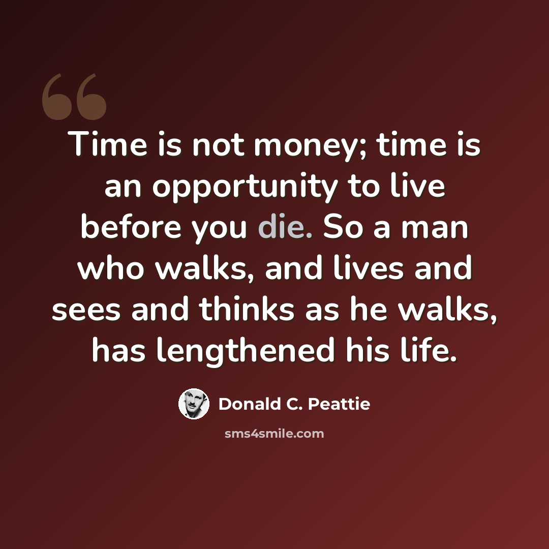 “Time is not money; time is an opportunity to live before you die. So a man who walks, and lives and sees and thinks as he walks, has lengthened his life.” quote by Donald C. Peattie