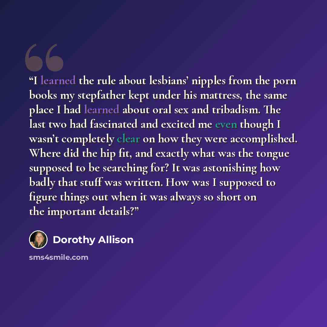 “I learned the rule about lesbians’ nipples from the porn books my stepfather kept under his mattress, the same place I had learned about oral sex and tribadism. The last two had fascinated and excited me even though I wasn’t completely clear on how they were accomplished. Where did the hip fit…” quote by Dorothy Allison