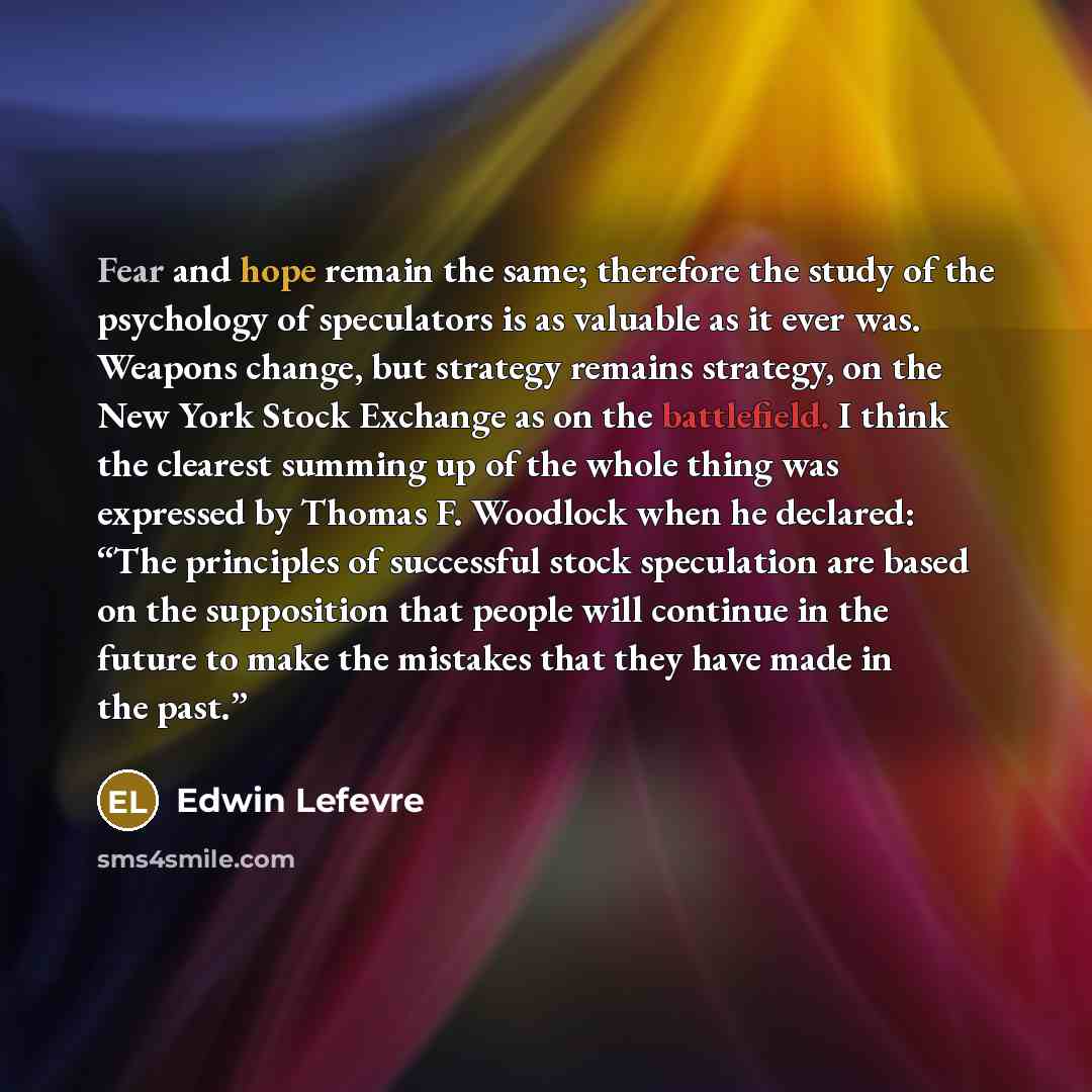 “Fear and hope remain the same; therefore the study of the psychology of speculators is as valuable as it ever was. Weapons change, but strategy remains strategy, on the New York Stock Exchange as on the battlefield. I think the clearest summing up of the whole thing was expressed by Thomas F…” quote by Edwin Lefevre
