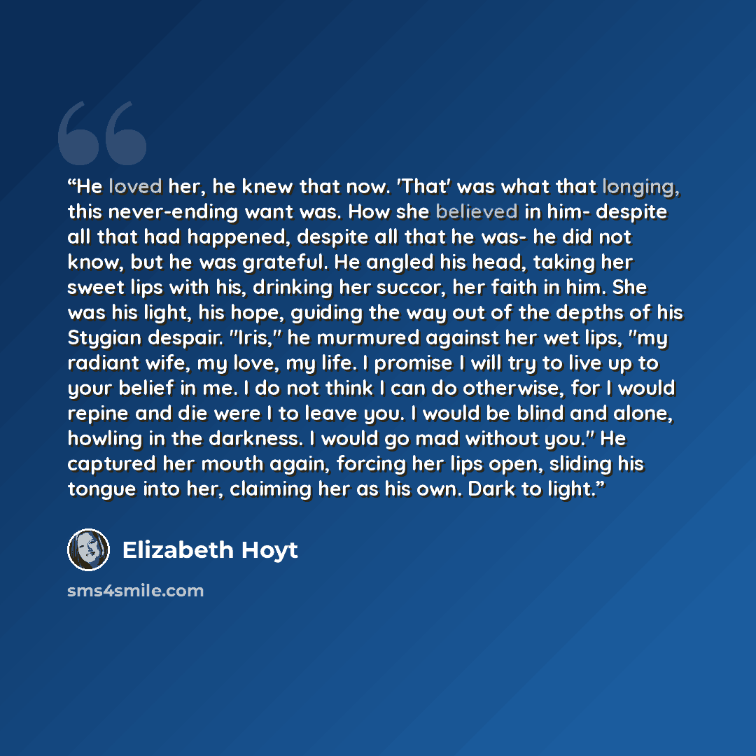 “He loved her, he knew that now. 'That' was what that longing, this never-ending want was. How she believed in him- despite all that had happened, despite all that he was- he did not know, but he was grateful. He angled his head, taking her sweet lips with his, drinking her succor, her faith in…” quote by Elizabeth Hoyt