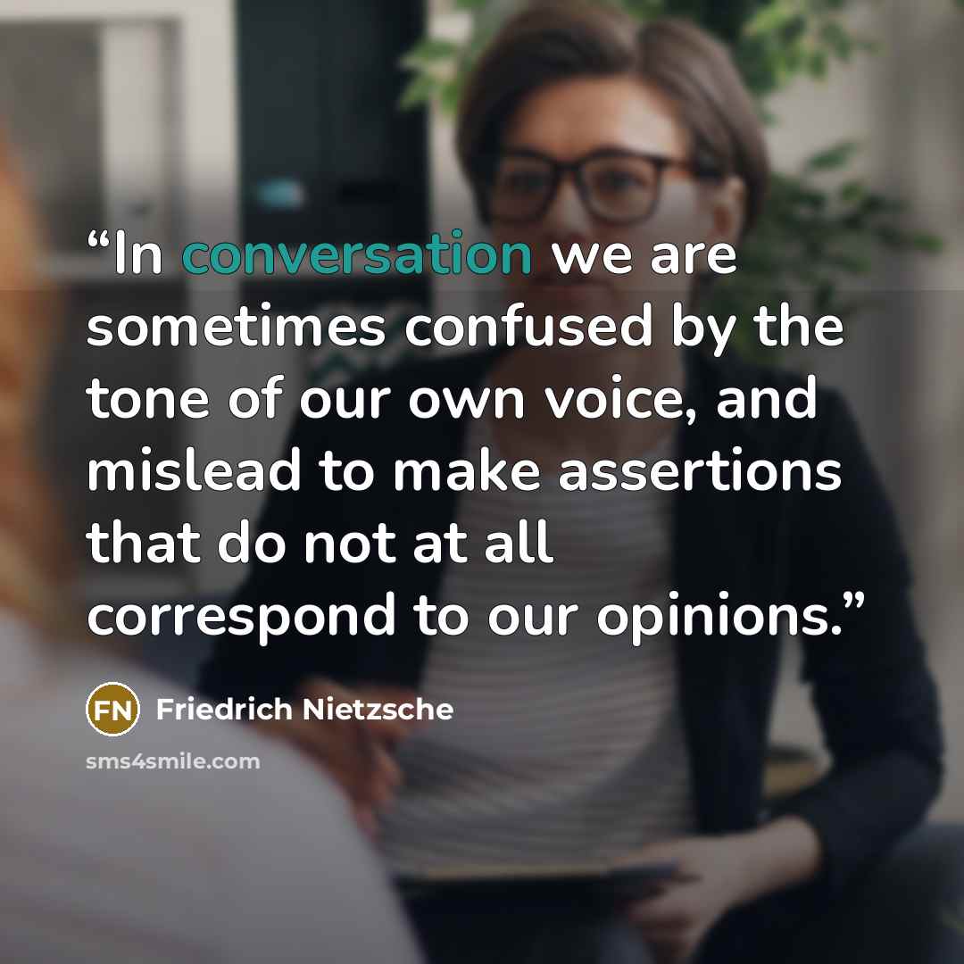 “In conversation we are sometimes confused by the tone of our own voice, and mislead to make assertions that do not at all correspond to our opinions.” quote by Friedrich Nietzsche