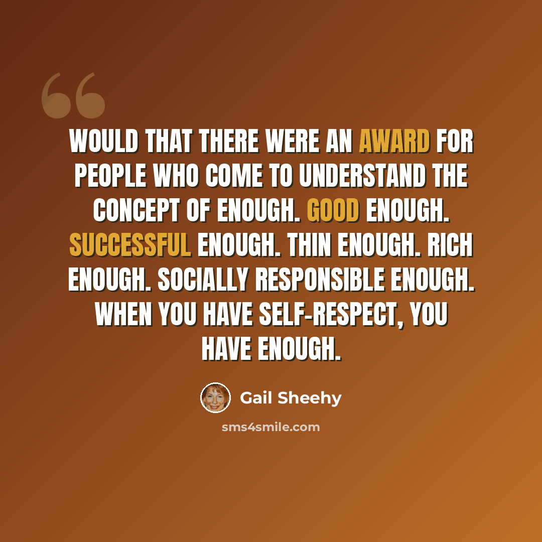 “Would that there were an award for people who come to understand the concept of enough. Good enough. Successful enough. Thin enough. Rich enough. Socially responsible enough. When you have self-respect, you have enough.” quote by Gail Sheehy