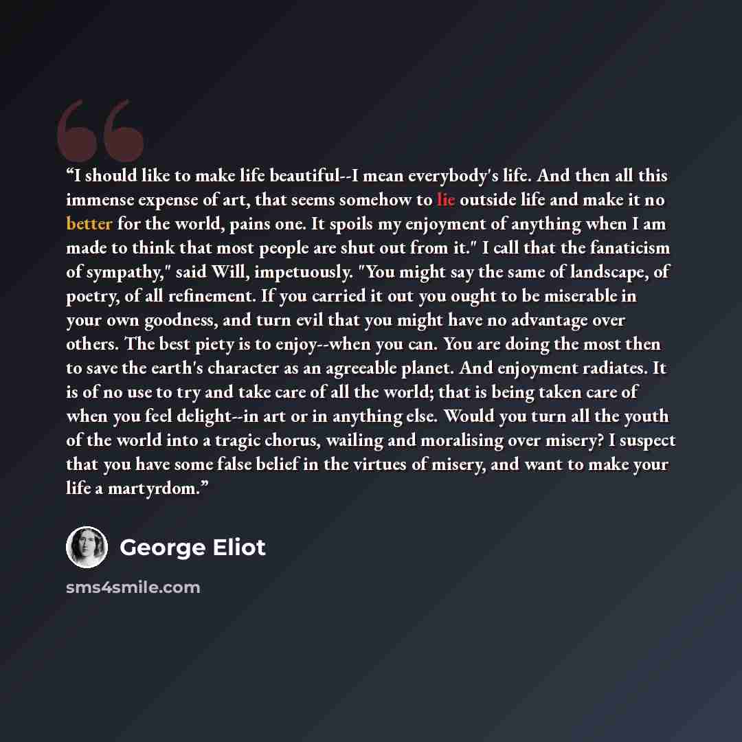 “I should like to make life beautiful--I mean everybody's life. And then all this immense expense of art, that seems somehow to lie outside life and make it no better for the world, pains one. It spoils my enjoyment of anything when I am made to think that most people are shut out from it." I call…” quote by George Eliot