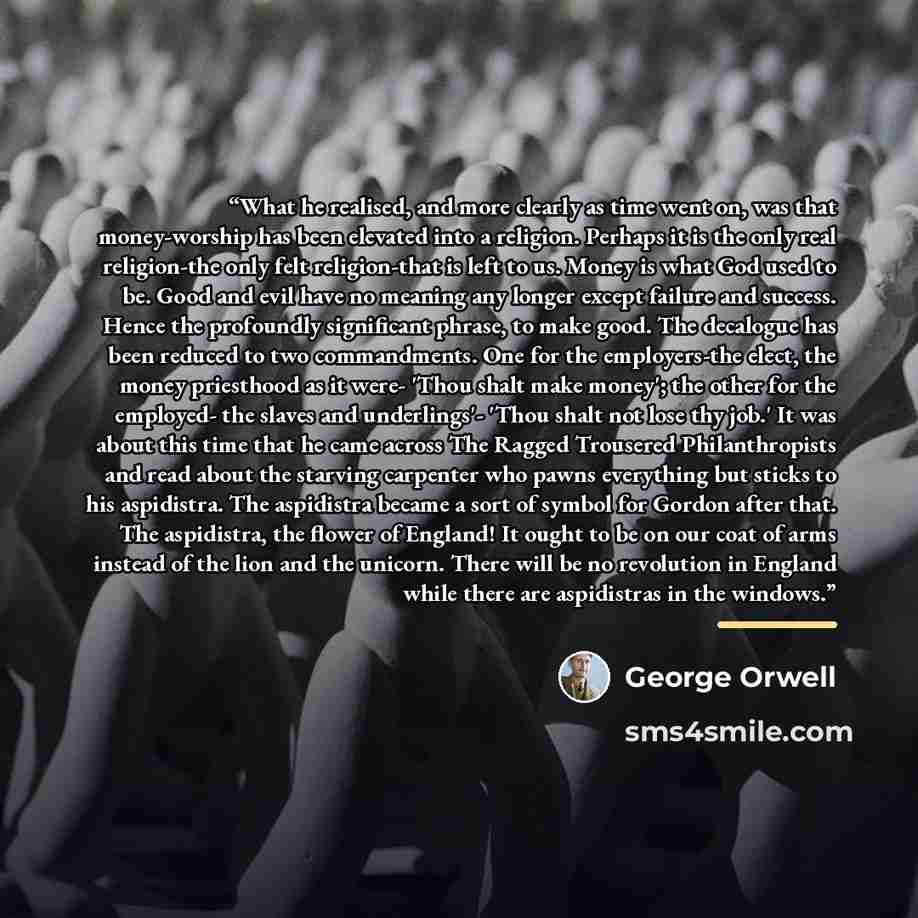 “What he realised, and more clearly as time went on, was that money-worship has been elevated into a religion. Perhaps it is the only real religion-the only felt religion-that is left to us. Money is what God used to be. Good and evil have no meaning any longer except failure and success. Hence the…” quote by George Orwell