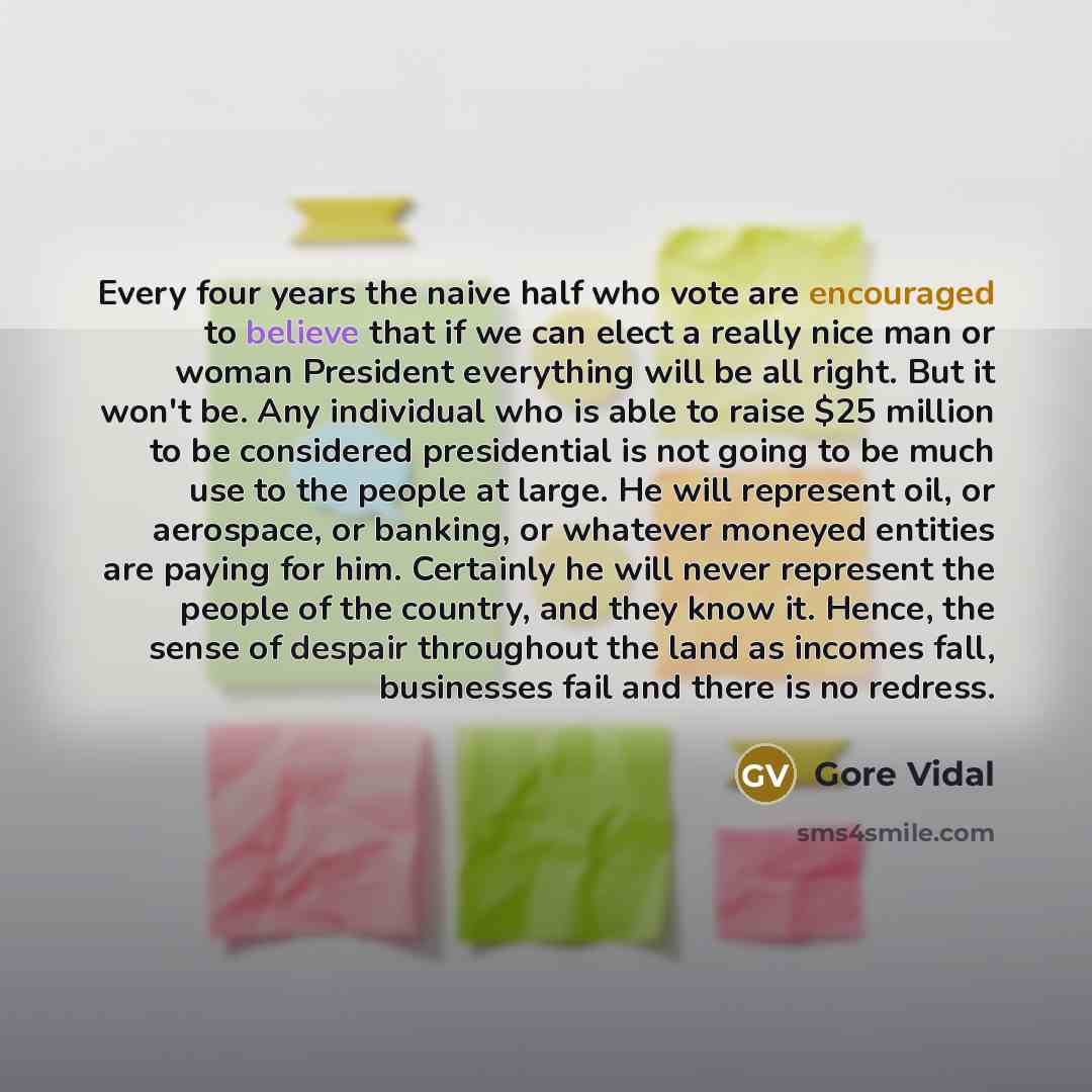 “Every four years the naive half who vote are encouraged to believe that if we can elect a really nice man or woman President everything will be all right. But it won't be. Any individual who is able to raise $25 million to be considered presidential is not going to be much use to the people at…” quote by Gore Vidal