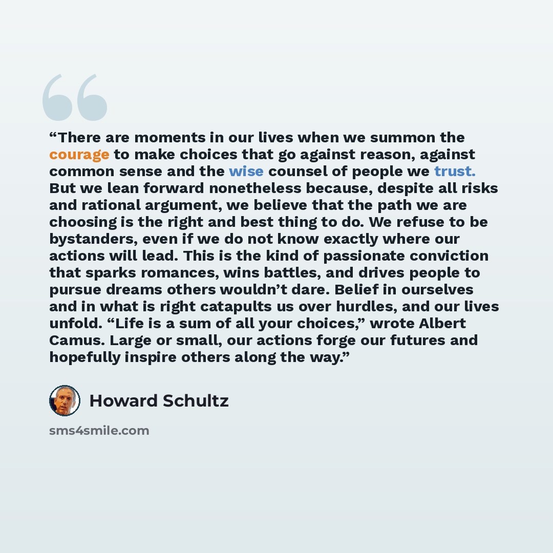 “There are moments in our lives when we summon the courage to make choices that go against reason, against common sense and the wise counsel of people we trust. But we lean forward nonetheless because, despite all risks and rational argument, we believe that the path we are choosing is the right…” quote by Howard Schultz
