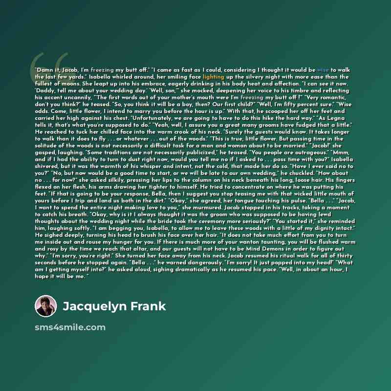 “Damn it, Jacob, I’m freezing my butt off.” “I came as fast as I could, considering I thought it would be wise to walk the last few yards.” Isabella whirled around, her smiling face lighting up the silvery night with more ease than the fullest of moons. She leapt up into his embrace, eagerly…” quote by Jacquelyn Frank