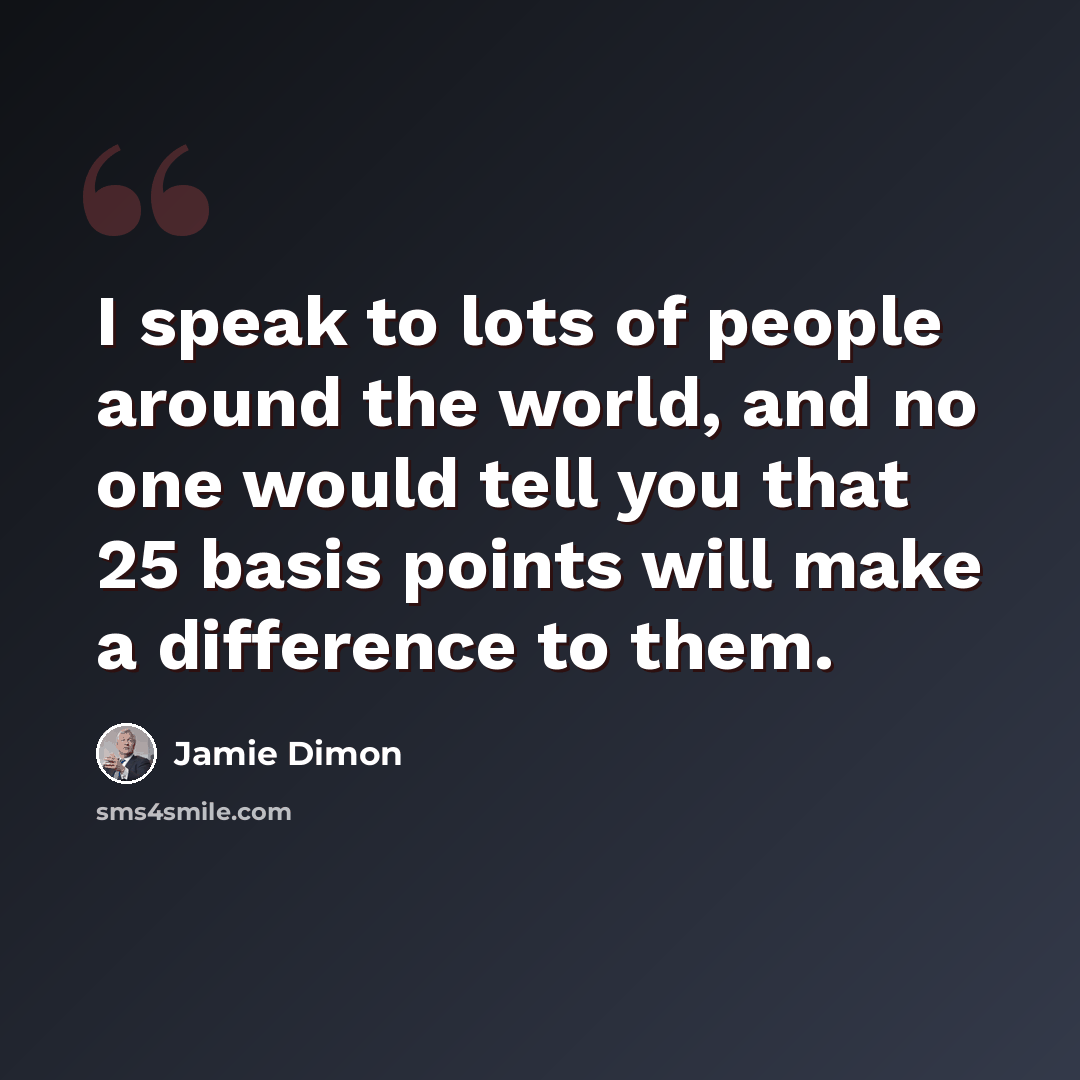 “I speak to lots of people around the world, and no one would tell you that 25 basis points will make a difference to them.” quote by Jamie Dimon
