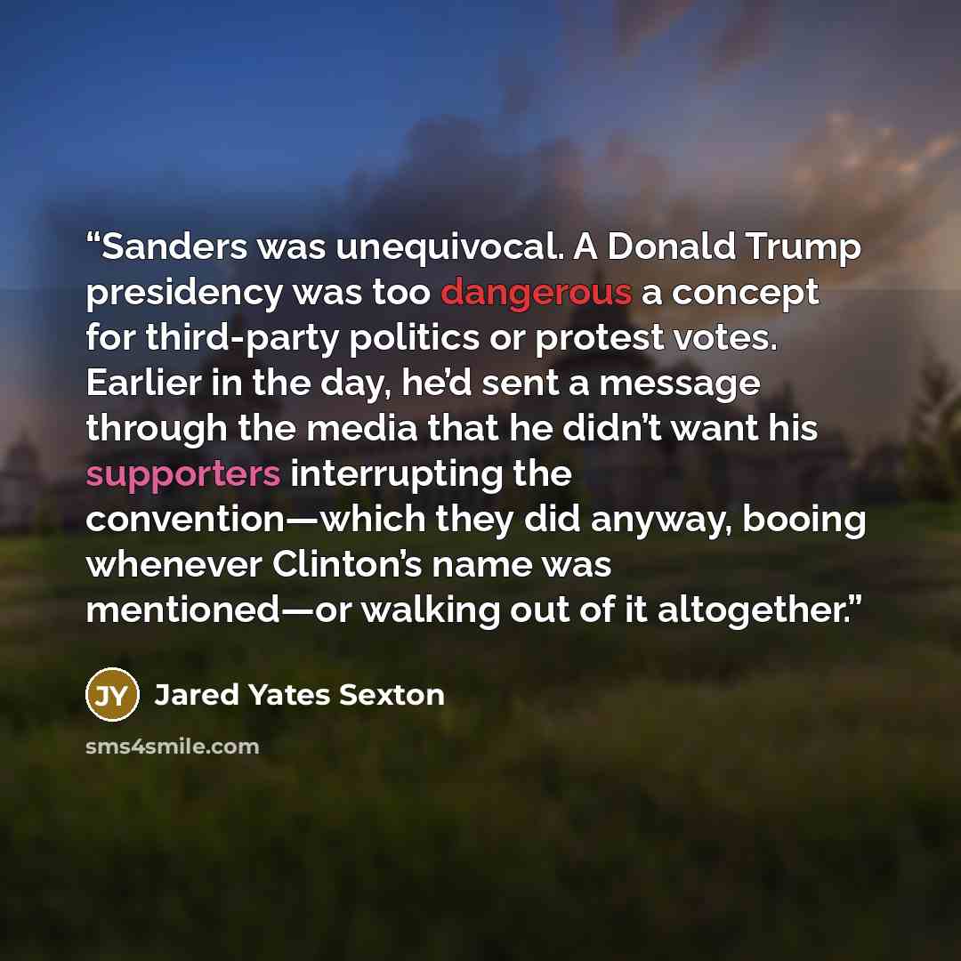 “Sanders was unequivocal. A Donald Trump presidency was too dangerous a concept for third-party politics or protest votes. Earlier in the day, he’d sent a message through the media that he didn’t want his supporters interrupting the convention—which they did anyway, booing whenever Clinton’s name…” quote by Jared Yates Sexton