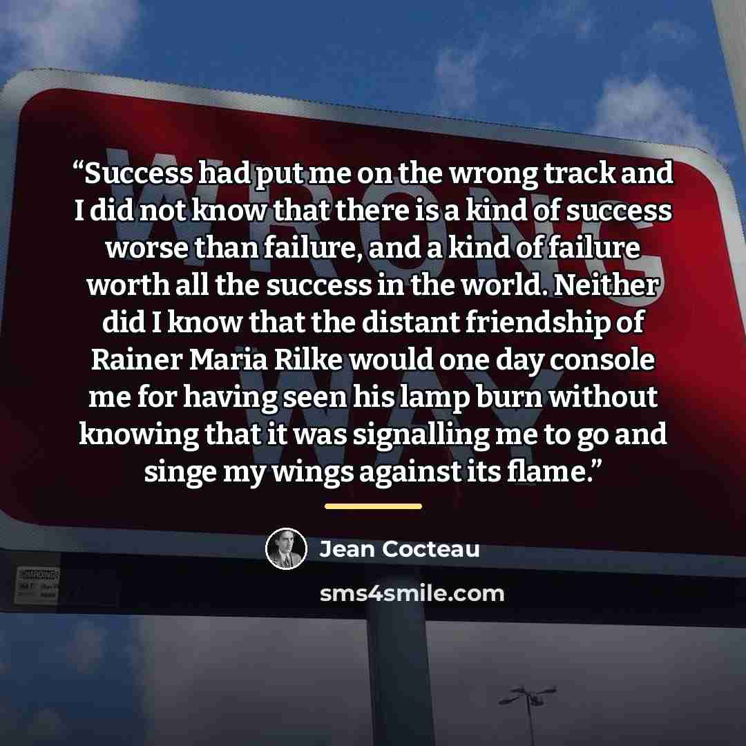 “Success had put me on the wrong track and I did not know that there is a kind of success worse than failure, and a kind of failure worth all the success in the world. Neither did I know that the distant friendship of Rainer Maria Rilke would one day console me for having seen his lamp burn without…” quote by Jean Cocteau