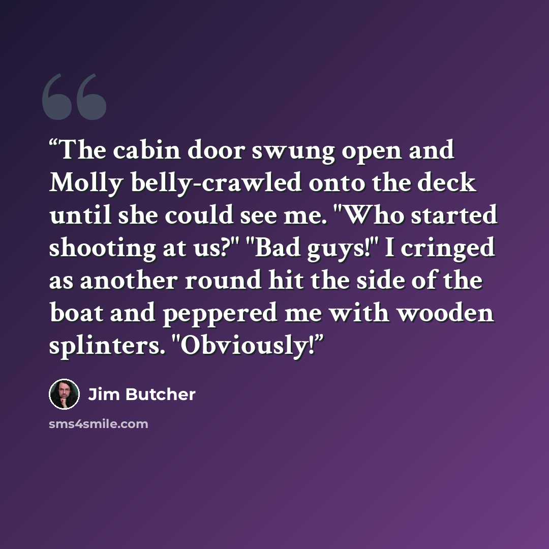 “The cabin door swung open and Molly belly-crawled onto the deck until she could see me. "Who started shooting at us?" "Bad guys!" I cringed as another round hit the side of the boat and peppered me with wooden splinters. "Obviously!” quote by Jim Butcher
