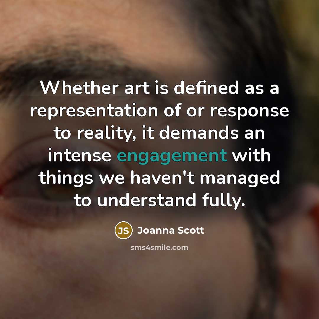 “Whether art is defined as a representation of or response to reality, it demands an intense engagement with things we haven't managed to understand fully.” quote by Joanna Scott