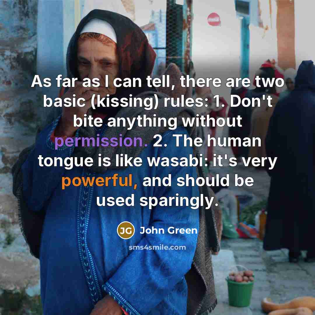 “As far as I can tell, there are two basic (kissing) rules: 1. Don't bite anything without permission. 2. The human tongue is like wasabi: it's very powerful, and should be used sparingly.” quote by John Green