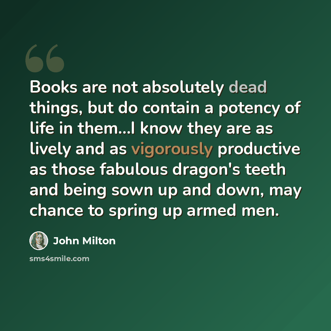 “Books are not absolutely dead things, but do contain a potency of life in them…I know they are as lively and as vigorously productive as those fabulous dragon's teeth and being sown up and down, may chance to spring up armed men.” quote by John Milton