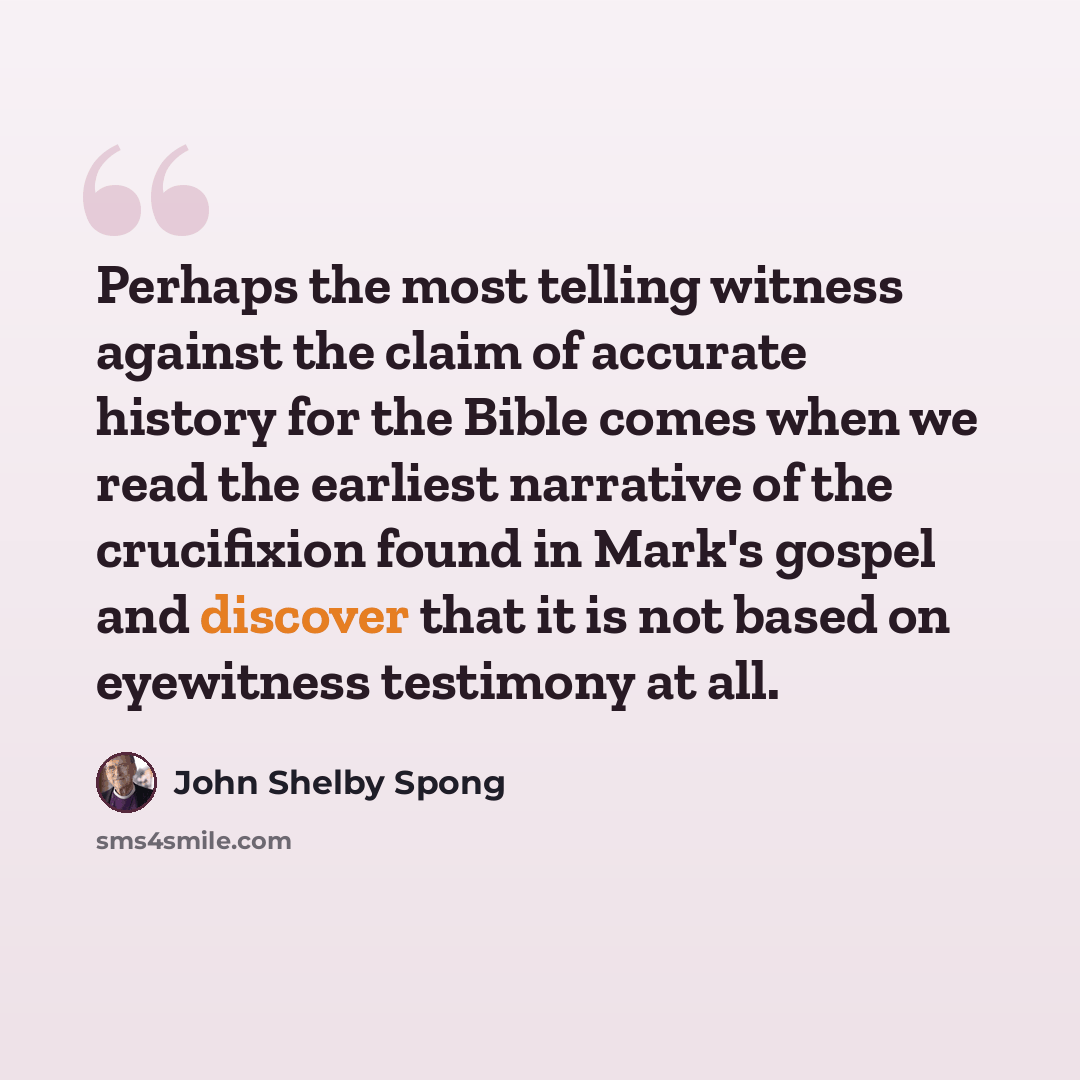 “Perhaps the most telling witness against the claim of accurate history for the Bible comes when we read the earliest narrative of the crucifixion found in Mark's gospel and discover that it is not based on eyewitness testimony at all.” quote by John Shelby Spong