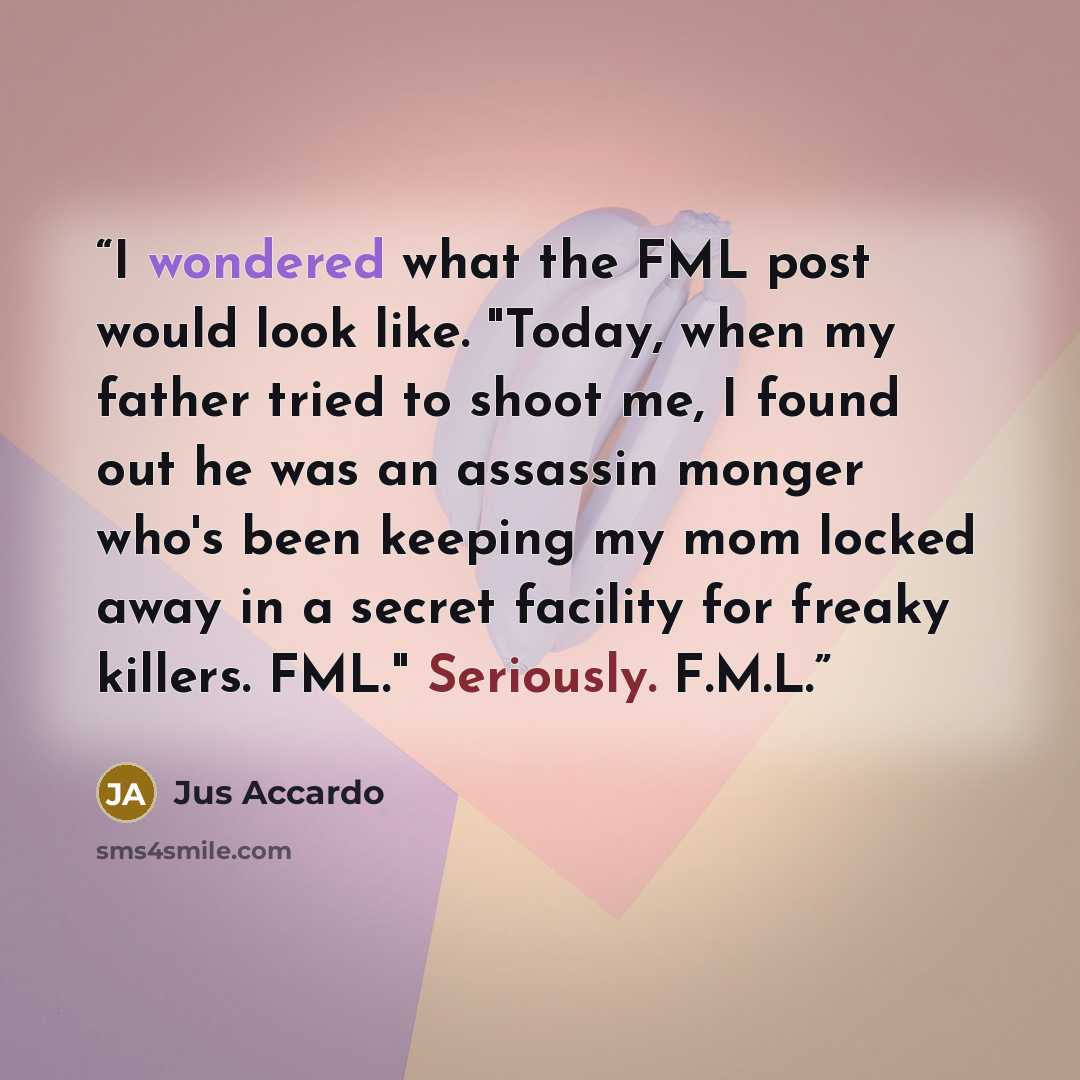 “I wondered what the FML post would look like. "Today, when my father tried to shoot me, I found out he was an assassin monger who's been keeping my mom locked away in a secret facility for freaky killers. FML." Seriously. F.M.L.” quote by Jus Accardo