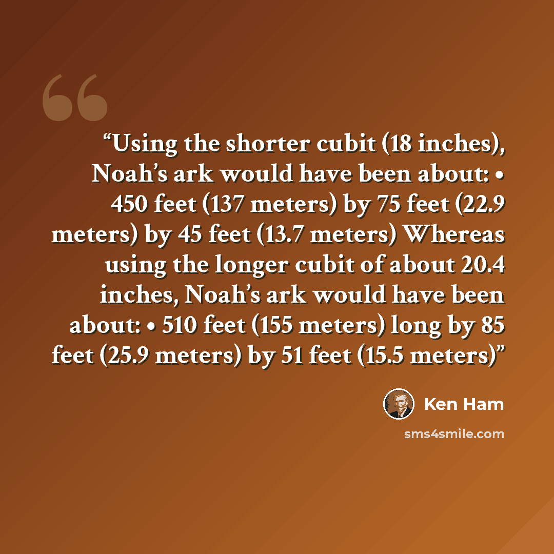 “Using the shorter cubit (18 inches), Noah’s ark would have been about: • 450 feet (137 meters) by 75 feet (22.9 meters) by 45 feet (13.7 meters) Whereas using the longer cubit of about 20.4 inches, Noah’s ark would have been about: • 510 feet (155 meters) long by 85 feet (25.9 meters) by 51 feet…” quote by Ken Ham