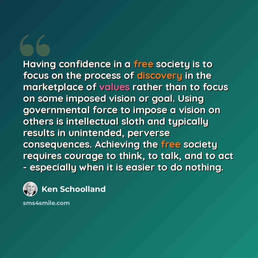 “Having confidence in a free society is to focus on the process of discovery in the marketplace of values rather than to focus on some imposed vision or goal. Using governmental force to impose a vision on others is intellectual sloth and typically results in unintended, perverse consequences…” quote by Ken Schoolland