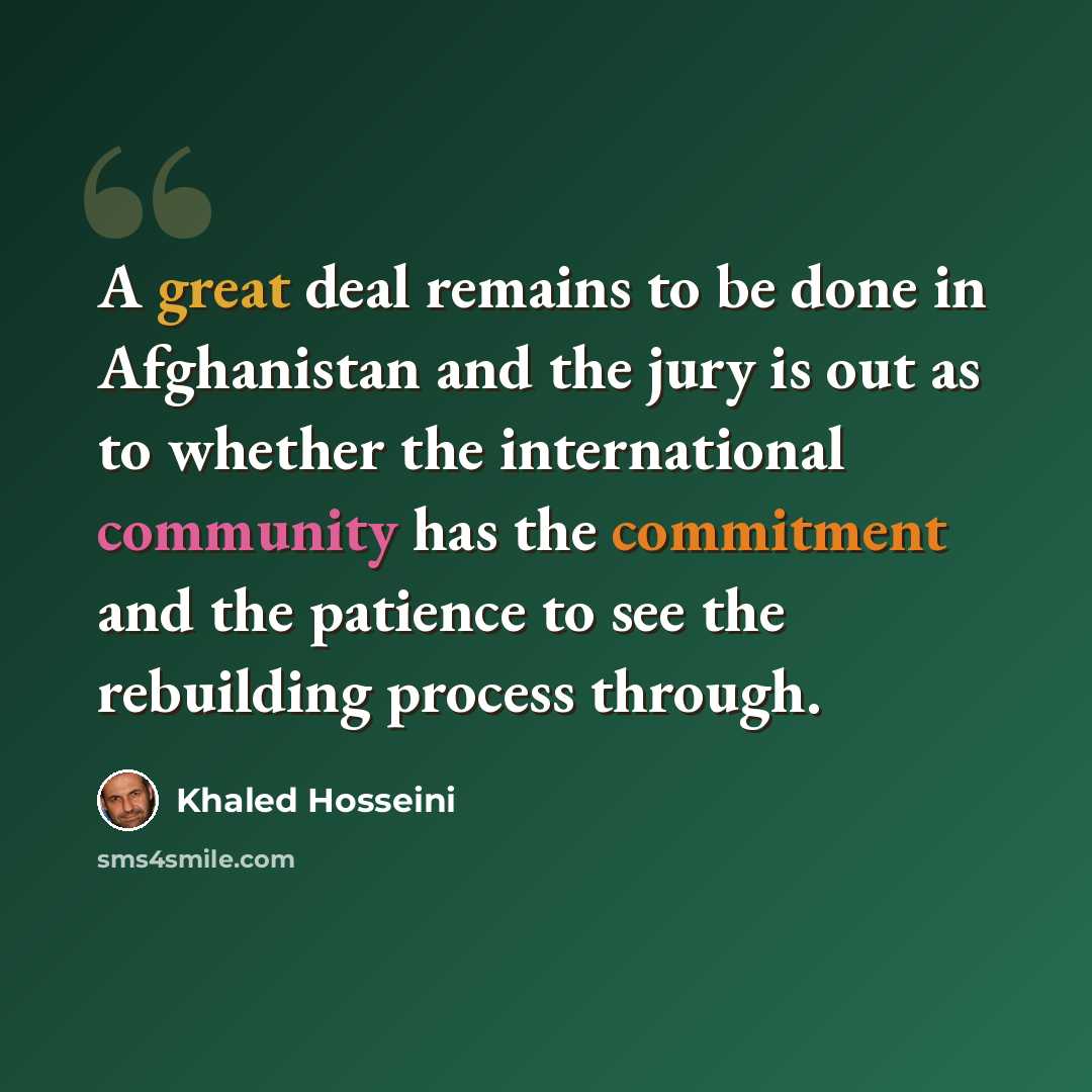 “A great deal remains to be done in Afghanistan and the jury is out as to whether the international community has the commitment and the patience to see the rebuilding process through.” quote by Khaled Hosseini