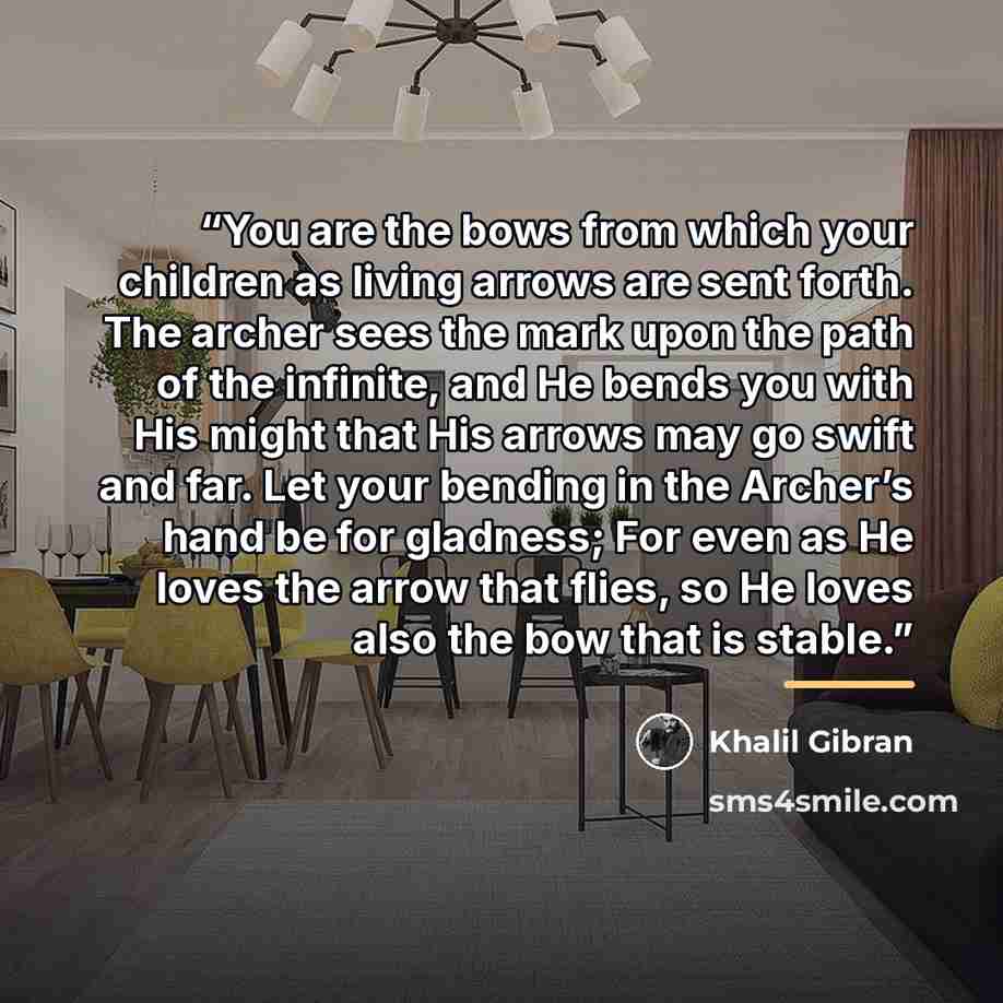 “You are the bows from which your children as living arrows are sent forth. The archer sees the mark upon the path of the infinite, and He bends you with His might that His arrows may go swift and far. Let your bending in the Archer’s hand be for gladness; For even as He loves the arrow that flies…” quote by Khalil Gibran