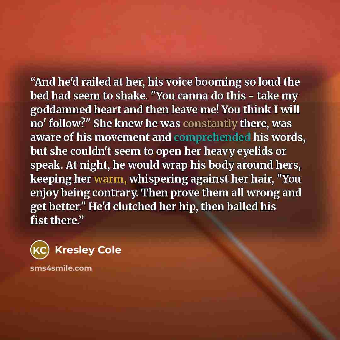 “And he'd railed at her, his voice booming so loud the bed had seem to shake. "You canna do this - take my goddamned heart and then leave me! You think I will no' follow?" She knew he was constantly there, was aware of his movement and comprehended his words, but she couldn't seem to open her heavy…” quote by Kresley Cole