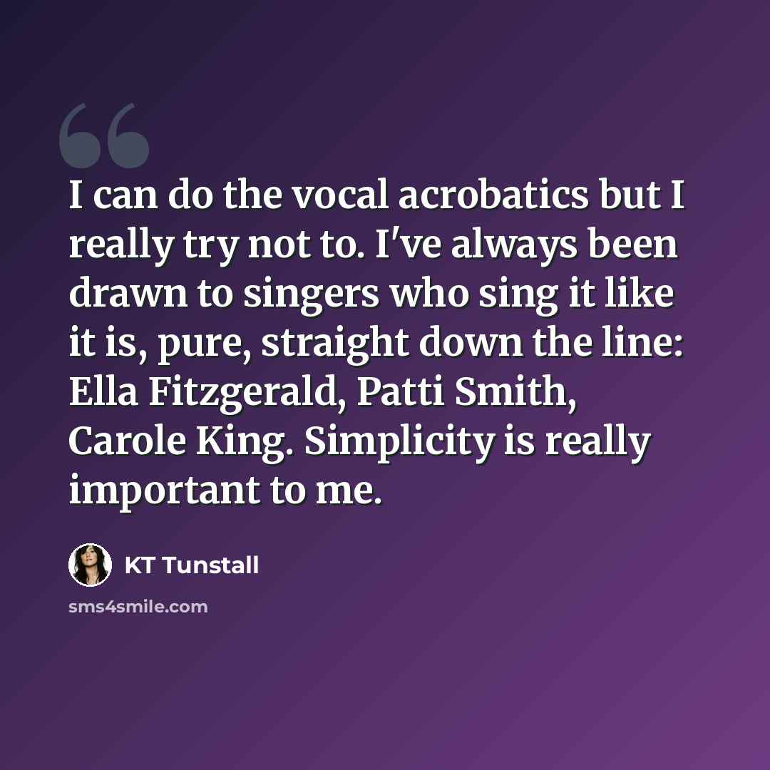“I can do the vocal acrobatics but I really try not to. I've always been drawn to singers who sing it like it is, pure, straight down the line: Ella Fitzgerald, Patti Smith, Carole King. Simplicity is really important to me.” quote by KT Tunstall