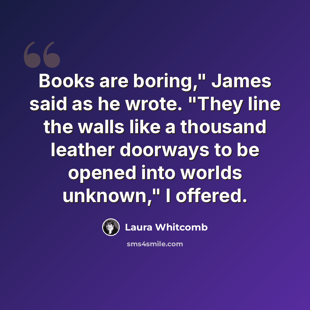 “Books are boring," James said as he wrote. "They line the walls like a thousand leather doorways to be opened into worlds unknown," I offered.” quote by Laura Whitcomb