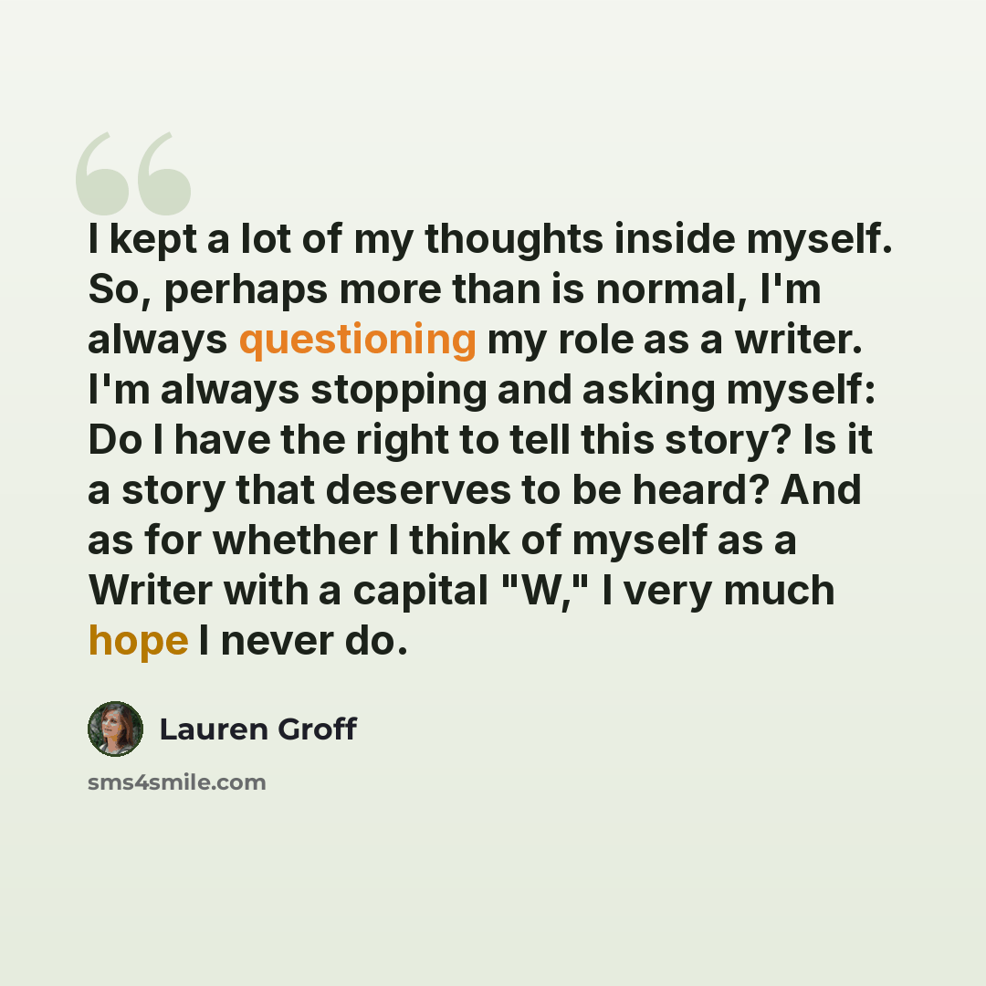 “I kept a lot of my thoughts inside myself. So, perhaps more than is normal, I'm always questioning my role as a writer. I'm always stopping and asking myself: Do I have the right to tell this story? Is it a story that deserves to be heard? And as for whether I think of myself as a Writer with a…” quote by Lauren Groff