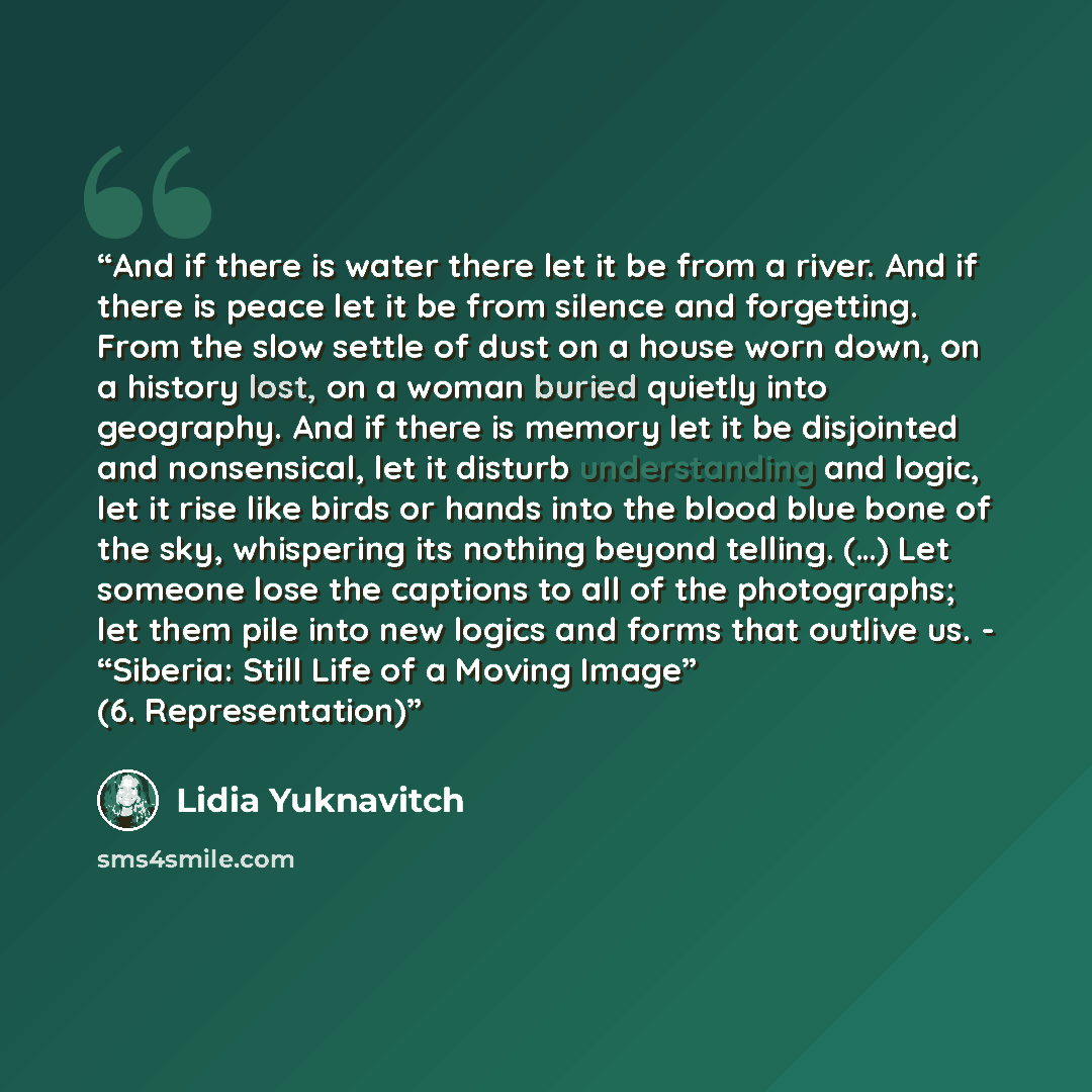 “And if there is water there let it be from a river. And if there is peace let it be from silence and forgetting. From the slow settle of dust on a house worn down, on a history lost, on a woman buried quietly into geography. And if there is memory let it be disjointed and nonsensical, let it…” quote by Lidia Yuknavitch