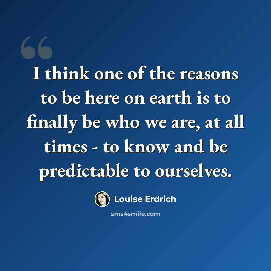 “I think one of the reasons to be here on earth is to finally be who we are, at all times - to know and be predictable to ourselves.” quote by Louise Erdrich