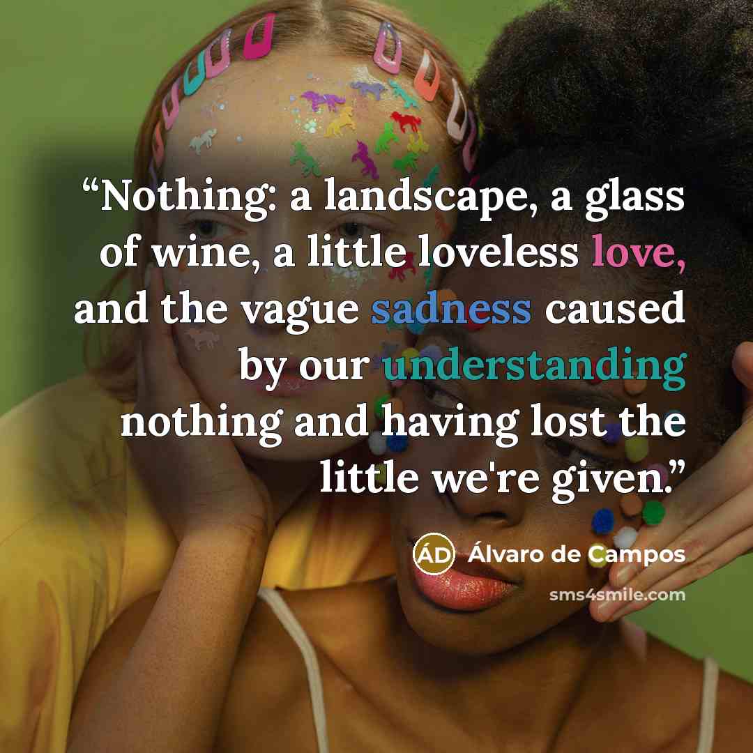 “Nothing: a landscape, a glass of wine, a little loveless love, and the vague sadness caused by our understanding nothing and having lost the little we're given.” quote by Álvaro de Campos