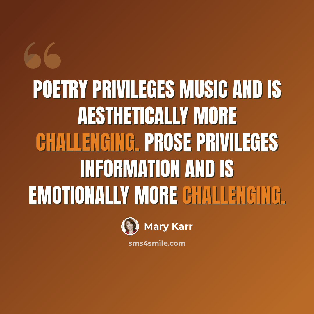 “Poetry privileges music and is aesthetically more challenging. Prose privileges information and is emotionally more challenging.” quote by Mary Karr