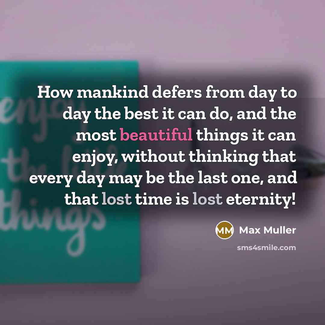 “How mankind defers from day to day the best it can do, and the most beautiful things it can enjoy, without thinking that every day may be the last one, and that lost time is lost eternity!” quote by Max Muller